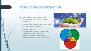Política medioambiental
 Solucionar los problemas de
contaminación de la industria a
través de:
- Desarrollo sostenible: Evitar un uso
abusivo de los recursos
- Disminución de la
contaminación: Programas de
prevención del impacto
medioambiental y medidas
correctoras por parte del Estado
 