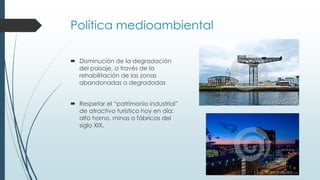 Política medioambiental
 Disminución de la degradación
del paisaje, a través de la
rehabilitación de las zonas
abandonadas o degradadas
 Respetar el “patrimonio industrial”
de atractivo turístico hoy en día:
alto horno, minas o fábricas del
siglo XIX.
 