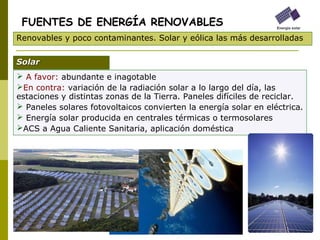  A favor: abundante e inagotable
En contra: variación de la radiación solar a lo largo del día, las
estaciones y distintas zonas de la Tierra. Paneles difíciles de reciclar.
 Paneles solares fotovoltaicos convierten la energía solar en eléctrica.
 Energía solar producida en centrales térmicas o termosolares
ACS a Agua Caliente Sanitaria, aplicación doméstica
FUENTES DE ENERGÍA RENOVABLES
Renovables y poco contaminantes. Solar y eólica las más desarrolladas
SolarSolar
 