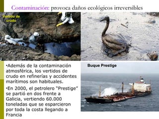 Contaminación: provoca daños ecológicos irreversibles
Vertido deVertido de
crudocrudo
Buque PrestigeBuque Prestige•Además de la contaminación
atmosférica, los vertidos de
crudo en refinerías y accidentes
marítimos son habituales.
•En 2000, el petrolero “Prestige”
se partió en dos frente a
Galicia, vertiendo 60.000
toneladas que se esparcieron
por toda la costa llegando a
Francia
 