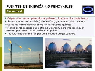  Origen y formación parecidos al petróleo. Juntos en los yacimientos
 Se usa como combustible (calefacción y generación electricidad)
 Se utiliza como materia prima en la industria química.
 Menos contaminante que petróleo y carbón, pero implica mayor
consumo por tener menor poder energético.
Impacto medioambiental por construcción de gasoductos.
FUENTES DE ENERGÍA NO RENOVABLES
Gas naturalGas natural
 
