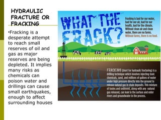 •Fracking is a
desperate attempt
to reach small
reserves of oil and
gas as major
reserves are being
depleted. It implies
many risks as
chemicals can
poison water and
drillings can cause
small earthquakes,
enough to affect
surrounding houses
HYDRAULIC
FRACTURE OR
FRACKING
 
