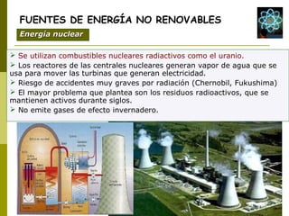  Se utilizan combustibles nucleares radiactivos como el uranio.
 Los reactores de las centrales nucleares generan vapor de agua que se
usa para mover las turbinas que generan electricidad.
 Riesgo de accidentes muy graves por radiación (Chernobil, Fukushima)
 El mayor problema que plantea son los residuos radioactivos, que se
mantienen activos durante siglos.
 No emite gases de efecto invernadero.
FUENTES DE ENERGÍA NO RENOVABLES
Energía nuclearEnergía nuclear
 