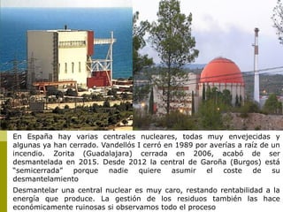 En España hay varias centrales nucleares, todas muy envejecidas y
algunas ya han cerrado. Vandellós I cerró en 1989 por averías a raíz de un
incendio. Zorita (Guadalajara) cerrada en 2006, acabó de ser
desmantelada en 2015. Desde 2012 la central de Garoña (Burgos) está
“semicerrada” porque nadie quiere asumir el coste de su
desmantelamiento
Desmantelar una central nuclear es muy caro, restando rentabilidad a la
energía que produce. La gestión de los residuos también las hace
económicamente ruinosas si observamos todo el proceso
 