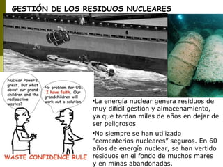 •La energía nuclear genera residuos de
muy difícil gestión y almacenamiento,
ya que tardan miles de años en dejar de
ser peligrosos
•No siempre se han utilizado
“cementerios nucleares” seguros. En 60
años de energía nuclear, se han vertido
residuos en el fondo de muchos mares
y en minas abandonadas.
GESTIÓN DE LOS RESIDUOS NUCLEARES
 