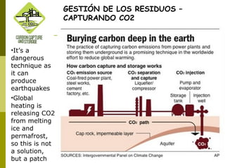 GESTIÓN DE LOS RESIDUOS –
CAPTURANDO CO2
•It’s a
dangerous
technique as
it can
produce
earthquakes
•Global
heating is
releasing CO2
from melting
ice and
permafrost,
so this is not
a solution,
but a patch
 