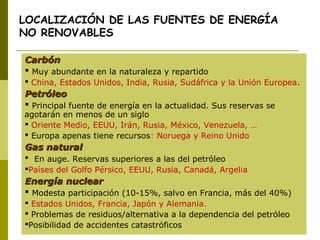 LOCALIZACIÓN DE LAS FUENTES DE ENERGÍA
NO RENOVABLES
CarbónCarbón
 Muy abundante en la naturaleza y repartido
 China, Estados Unidos, India, Rusia, Sudáfrica y la Unión Europea.
PetróleoPetróleo
 Principal fuente de energía en la actualidad. Sus reservas se
agotarán en menos de un siglo
 Oriente Medio, EEUU, Irán, Rusia, México, Venezuela, …
 Europa apenas tiene recursos: Noruega y Reino Unido
Gas naturalGas natural
 En auge. Reservas superiores a las del petróleo
Países del Golfo Pérsico, EEUU, Rusia, Canadá, Argelia
Energía nuclearEnergía nuclear
 Modesta participación (10-15%, salvo en Francia, más del 40%)
 Estados Unidos, Francia, Japón y Alemania.
 Problemas de residuos/alternativa a la dependencia del petróleo
Posibilidad de accidentes catastróficos
 
