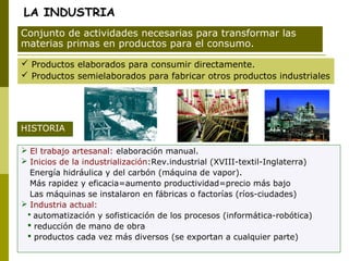 LA INDUSTRIA
 Productos elaborados para consumir directamente.
 Productos semielaborados para fabricar otros productos industriales
Conjunto de actividades necesarias para transformar las
materias primas en productos para el consumo.
 El trabajo artesanal: elaboración manual.
 Inicios de la industrialización:Rev.industrial (XVIII-textil-Inglaterra)
Energía hidráulica y del carbón (máquina de vapor).
Más rapidez y eficacia=aumento productividad=precio más bajo
Las máquinas se instalaron en fábricas o factorías (ríos-ciudades)
 Industria actual:
 automatización y sofisticación de los procesos (informática-robótica)
 reducción de mano de obra
 productos cada vez más diversos (se exportan a cualquier parte)
HISTORIA
 