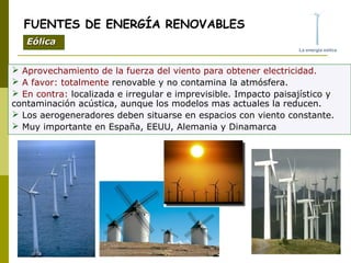  Aprovechamiento de la fuerza del viento para obtener electricidad.
 A favor: totalmente renovable y no contamina la atmósfera.
 En contra: localizada e irregular e imprevisible. Impacto paisajístico y
contaminación acústica, aunque los modelos mas actuales la reducen.
 Los aerogeneradores deben situarse en espacios con viento constante.
 Muy importante en España, EEUU, Alemania y Dinamarca
FUENTES DE ENERGÍA RENOVABLES
EólicaEólica
 