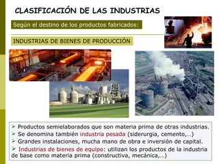 CLASIFICACIÓN DE LAS INDUSTRIAS
INDUSTRIAS DE BIENES DE PRODUCCIÓN
Según el destino de los productos fabricados:
 Productos semielaborados que son materia prima de otras industrias.
 Se denomina también industria pesada (siderurgia, cemento,…)
 Grandes instalaciones, mucha mano de obra e inversión de capital.
 Industrias de bienes de equipo: utilizan los productos de la industria
de base como materia prima (constructiva, mecánica,…)
 