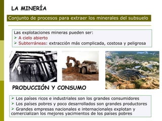 Las explotaciones mineras pueden ser:
 A cielo abierto
 Subterráneas: extracción más complicada, costosa y peligrosa
Conjunto de procesos para extraer los minerales del subsuelo
LA MINERÍA
PRODUCCIÓN Y CONSUMO
 Los países ricos e industriales son los grandes consumidores
 Los países pobres y poco desarrollados son grandes productores
 Grandes empresas nacionales e internacionales explotan y
comercializan los mejores yacimientos de los países pobres
 
