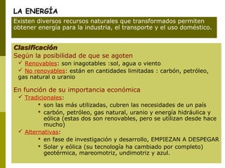 LA ENERGÍA
ClasificaciónClasificación
Según la posibilidad de que se agoten
 Renovables: son inagotables :sol, agua o viento
 No renovables: están en cantidades limitadas : carbón, petróleo,
gas natural o uranio
En función de su importancia económica
 Tradicionales:
 son las más utilizadas, cubren las necesidades de un país
 carbón, petróleo, gas natural, uranio y energía hidráulica y
eólica (estas dos son renovables, pero se utilizan desde hace
mucho)
 Alternativas:
 en fase de investigación y desarrollo, EMPIEZAN A DESPEGAR
 Solar y eólica (su tecnología ha cambiado por completo)
geotérmica, mareomotriz, undimotriz y azul.
Existen diversos recursos naturales que transformados permiten
obtener energía para la industria, el transporte y el uso doméstico.
 