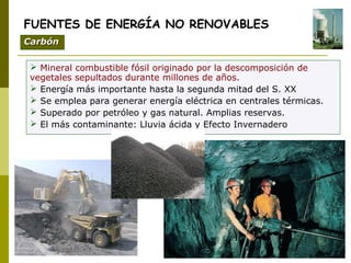 Mineral combustible fósil originado por la descomposición de
vegetales sepultados durante millones de años.
 Energía más importante hasta la segunda mitad del S. XX
 Se emplea para generar energía eléctrica en centrales térmicas.
 Superado por petróleo y gas natural. Amplias reservas.
 El más contaminante: Lluvia ácida y Efecto Invernadero
FUENTES DE ENERGÍA NO RENOVABLES
CarbónCarbón
 