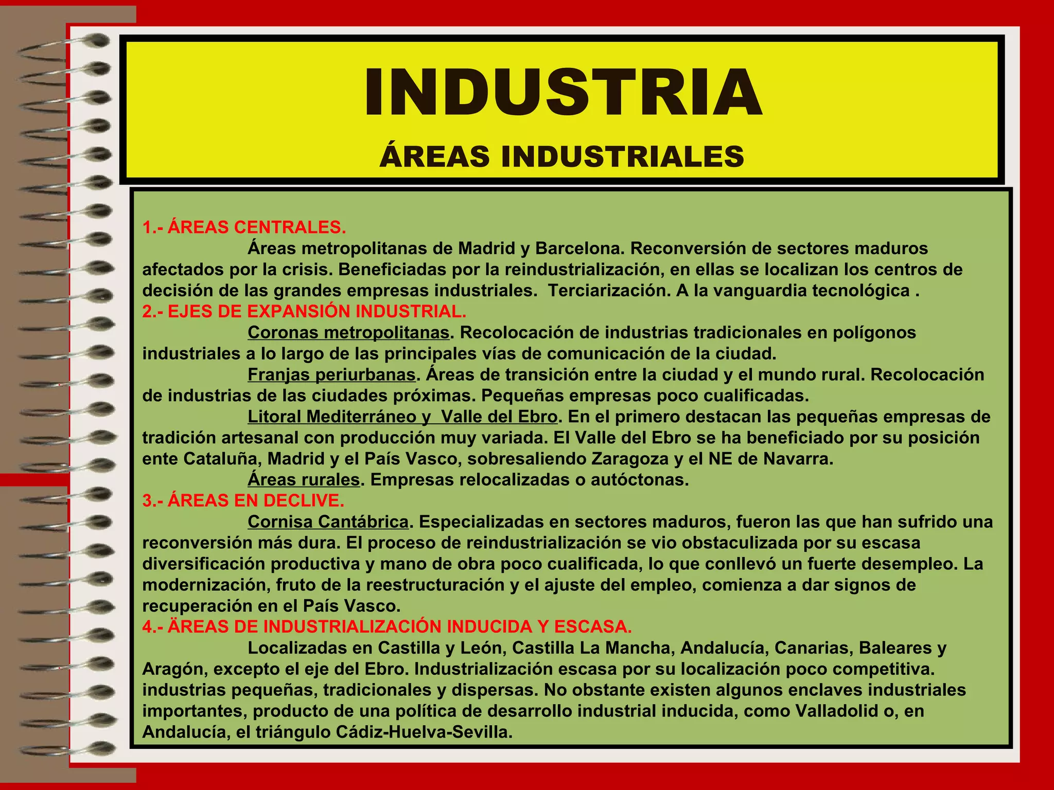 INDUSTRIA ÁREAS INDUSTRIALES 1.- ÁREAS CENTRALES. Áreas metropolitanas de Madrid y Barcelona. Reconversión de sectores maduros  afectados por la crisis. Beneficiadas por la reindustrialización, en ellas se localizan los centros de decisión de las grandes empresas industriales.  Terciarización. A la vanguardia tecnológica . 2.- EJES DE EXPANSIÓN INDUSTRIAL. Coronas metropolitanas . Recolocación de industrias tradicionales en polígonos  industriales a lo largo de las principales vías de comunicación de la ciudad. Franjas periurbanas . Áreas de transición entre la ciudad y el mundo rural. Recolocación de industrias de las ciudades próximas. Pequeñas empresas poco cualificadas. Litoral Mediterráneo y  Valle del Ebro . En el primero destacan las pequeñas empresas de tradición artesanal con producción muy variada. El Valle del Ebro se ha beneficiado por su posición ente Cataluña, Madrid y el País Vasco, sobresaliendo Zaragoza y el NE de Navarra. Áreas rurales . Empresas relocalizadas o autóctonas. 3.- ÁREAS EN DECLIVE. Cornisa Cantábrica . Especializadas en sectores maduros, fueron las que han sufrido una reconversión más dura. El proceso de reindustrialización se vio obstaculizada por su escasa diversificación productiva y mano de obra poco cualificada, lo que conllevó un fuerte desempleo. La modernización, fruto de la reestructuración y el ajuste del empleo, comienza a dar signos de recuperación en el País Vasco. 4.- ÄREAS DE INDUSTRIALIZACIÓN INDUCIDA Y ESCASA. Localizadas en Castilla y León, Castilla La Mancha, Andalucía, Canarias, Baleares y  Aragón, excepto el eje del Ebro. Industrialización escasa por su localización poco competitiva.  industrias pequeñas, tradicionales y dispersas. No obstante existen algunos enclaves industriales importantes, producto de una política de desarrollo industrial inducida, como Valladolid o, en Andalucía, el triángulo Cádiz-Huelva-Sevilla. 