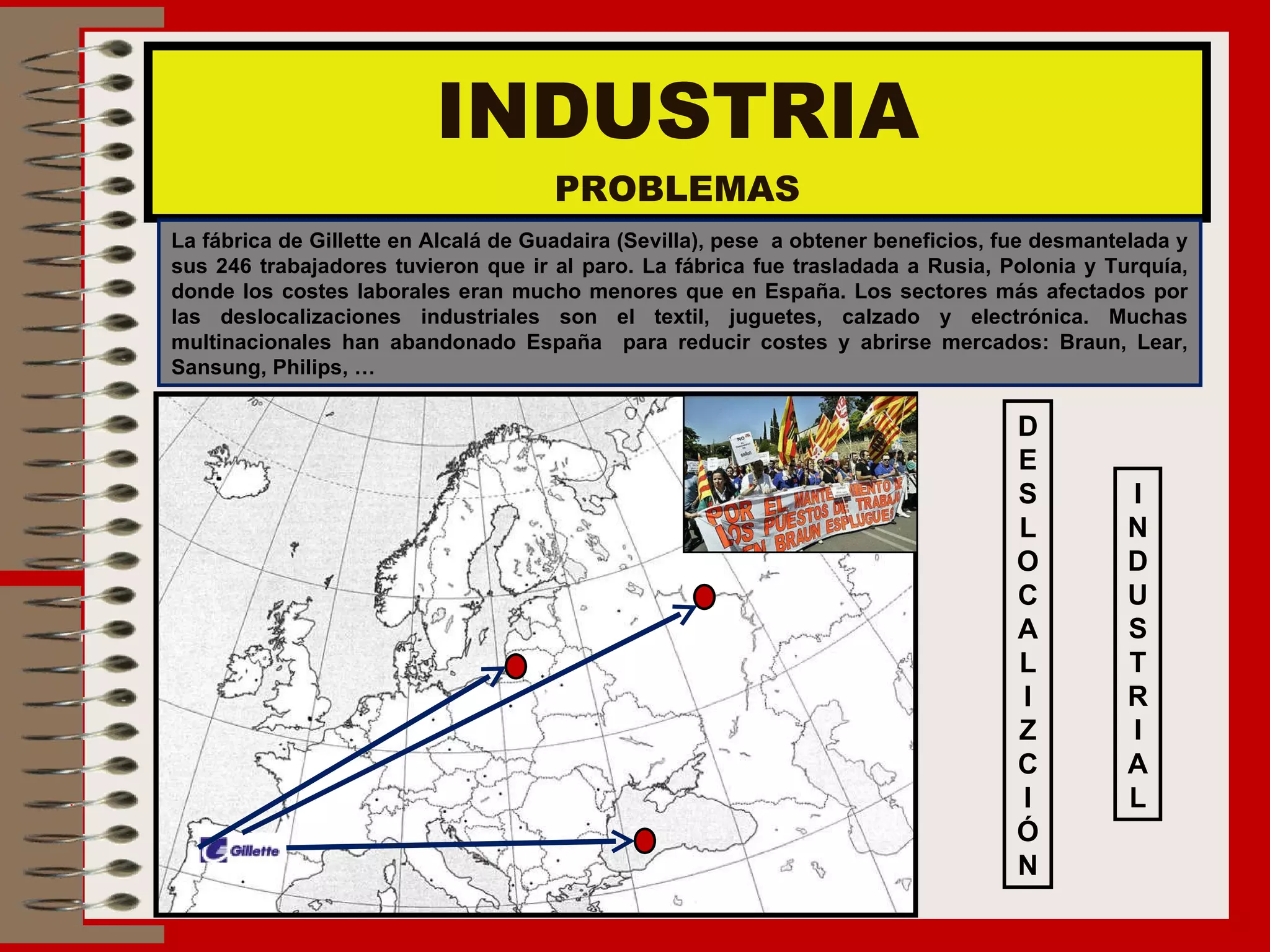 INDUSTRIA PROBLEMAS La fábrica de Gillette en Alcalá de Guadaira (Sevilla), pese  a obtener beneficios, fue desmantelada y sus 246 trabajadores tuvieron que ir al paro. La fábrica fue trasladada a Rusia, Polonia y Turquía, donde los costes laborales eran mucho menores que en España. Los sectores más afectados por las deslocalizaciones industriales son el textil, juguetes, calzado y electrónica. Muchas multinacionales han abandonado España  para reducir costes y abrirse mercados: Braun, Lear, Sansung, Philips, … D E S L O C A L I Z C I Ó N I N D U S T R I A L 