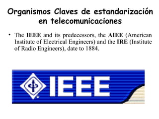 The  IEEE  and its predecessors, the  AIEE  (American Institute of Electrical Engineers) and the  IRE  (Institute of Radio Engineers), date to 1884. Organismos Claves de estandarización en telecomunicaciones 