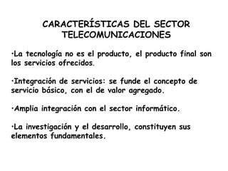 CARACTERÍSTICAS DEL SECTOR TELECOMUNICACIONES La tecnología no es el producto, el producto final son los servicios ofrecidos . Integración de servicios: se funde el concepto de servicio básico, con el de valor agregado. Amplia integración con el sector informático. La investigación y el desarrollo, constituyen sus elementos fundamentales. 