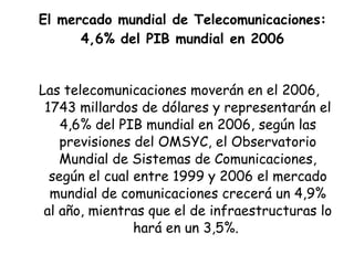 El mercado mundial de Telecomunicaciones: 4,6% del PIB mundial en 2006 Las telecomunicaciones moverán en el 2006,  1743 millardos de dólares y representarán el 4,6% del PIB mundial en 2006, según las previsiones del OMSYC, el Observatorio Mundial de Sistemas de Comunicaciones, según el cual entre 1999 y 2006 el mercado mundial de comunicaciones crecerá un 4,9% al año, mientras que el de infraestructuras lo hará en un 3,5%.  