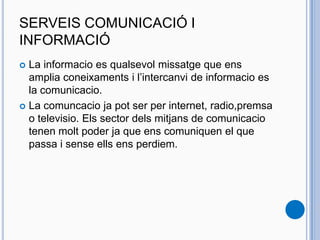 SERVEIS COMUNICACIÓ I
INFORMACIÓ
 La informacio es qualsevol missatge que ens
amplia coneixaments i l’intercanvi de informacio es
la comunicacio.
 La comuncacio ja pot ser per internet, radio,premsa
o televisio. Els sector dels mitjans de comunicacio
tenen molt poder ja que ens comuniquen el que
passa i sense ells ens perdiem.
 