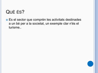 QUÈ ÉS?
 Es el sector que comprèn les activitats destinades
a un bé per a la societat, un exemple clar n'és el
turisme..
 