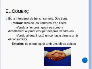 EL COMERÇ
 És la intercanvi de béns i serveis. Dos tipus:
-Interior: dins de les fronteres d’en Estat.
-Venda a l’engròs: quan es compra
directament al productor per després vendre-les.
-Venda al detall: està en contacte directe amb
el consumidor.
-Exterior: és el que es fa amb uns altres països
 