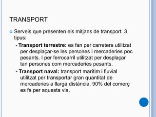 TRANSPORT
 Serveis que presenten els mitjans de transport. 3
tipus:
- Transport terrestre: es fan per carretera utilitzat
per desplaçar-se les persones i mercaderies poc
pesants. I per ferrocarril utilitzat per desplaçar
tan persones com mercaderies pesants.
- Transport naval: transport marítim i fluvial
utilitzat per transportar gran quantitat de
mercaderies a llarga distància. 90% del comerç
es fa per aquesta via.
 