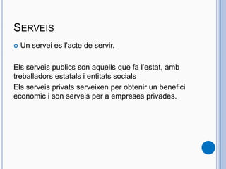 SERVEIS
 Un servei es l’acte de servir.
Els serveis publics son aquells que fa l’estat, amb
treballadors estatals i entitats socials
Els serveis privats serveixen per obtenir un benefici
economic i son serveis per a empreses privades.
 