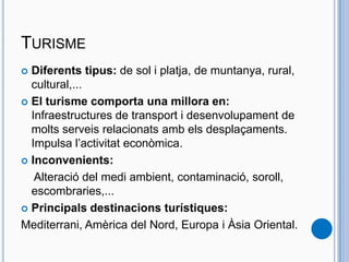TURISME
 Diferents tipus: de sol i platja, de muntanya, rural,
cultural,...
 El turisme comporta una millora en:
Infraestructures de transport i desenvolupament de
molts serveis relacionats amb els desplaçaments.
Impulsa l’activitat econòmica.
 Inconvenients:
Alteració del medi ambient, contaminació, soroll,
escombraries,...
 Principals destinacions turístiques:
Mediterrani, Amèrica del Nord, Europa i Àsia Oriental.
 