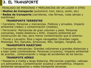 3. EL TRANSPORTE TRASLADO DE PERSONAS Y MERCANCÍAS DE UN LUGAR A OTRO Medios de transporte  (automóvil, tren, barco, avión, etc) Redes de transporte  (carreteras, vías férreas, rutas aéreas y marítimas) TRANSPORTE TERRESTRE Carretera: Personas y mercancías. Públicos y privados. Impacto ambiental (redes) y contaminación (medios). Ferroviario: Mercancías de gran volumen y peso. Personas (cercanías, media distancia y AVE). Impacto ambiental por construcción de vías, pero menor contaminación que el anterior. Fluvial y Lacustre: Ríos y lagos navegables (Grandes Lagos, Mississipi, Rin, Danubio, Amazonas, Nilo, Ganges, Yangtsé, etc. TRANSPORTE MARÍTIMO Transporte mercancías: Grandes volúmenes a grandes distancias y  a bajo coste (contenedores. Personas (cruceros). Impacto ambiental de puertos , contaminación y riesgo de accidentes de los barcos. TRANSPOTE AÉREO Pasajeros a media y larga distancia. Mercancías urgentes, valiosas y/o perecederas. Contaminación acústica y atmosférica. Impacto ambiental aeropuertos y redes transporte cercanas. 