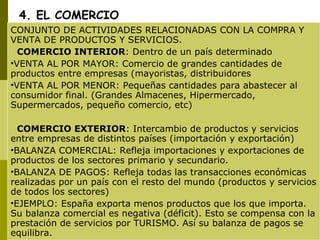 4. EL COMERCIO CONJUNTO DE ACTIVIDADES RELACIONADAS CON LA COMPRA Y VENTA DE PRODUCTOS Y SERVICIOS. COMERCIO INTERIOR : Dentro de un país determinado VENTA AL POR MAYOR: Comercio de grandes cantidades de productos entre empresas (mayoristas, distribuidores VENTA AL POR MENOR: Pequeñas cantidades para abastecer al consumidor final. (Grandes Almacenes, Hipermercado, Supermercados, pequeño comercio, etc) COMERCIO EXTERIOR : Intercambio de productos y servicios entre empresas de distintos países (importación y exportación) BALANZA COMERCIAL: Refleja importaciones y exportaciones de productos de los sectores primario y secundario. BALANZA DE PAGOS: Refleja todas las transacciones económicas realizadas por un país con el resto del mundo (productos y servicios de todos los sectores) EJEMPLO: España exporta menos productos que los que importa. Su balanza comercial es negativa (déficit). Esto se compensa con la prestación de servicios por TURISMO. Así su balanza de pagos se equilibra. 