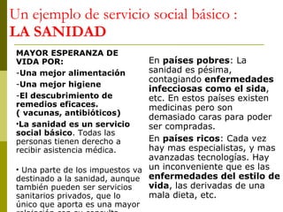 Un ejemplo de servicio social básico :  LA SANIDAD MAYOR ESPERANZA DE VIDA POR: Una mejor alimentación Una mejor higiene El descubrimiento de remedios eficaces. ( vacunas, antibióticos) La sanidad es un servicio social básico . Todas las personas tienen derecho a recibir asistencia médica.  Una parte de los impuestos va destinado a la sanidad, aunque también pueden ser servicios sanitarios privados, que lo único que aporta es una mayor relajación con su consulta. En  países pobres : La sanidad es pésima, contagiando  enfermedades infecciosas como el sida , etc. En estos países existen medicinas pero son demasiado caras para poder ser compradas.  En  países ricos : Cada vez hay mas especialistas, y mas avanzadas tecnologías. Hay un inconveniente que es las  enfermedades del estilo de vida , las derivadas de una mala dieta, etc. 