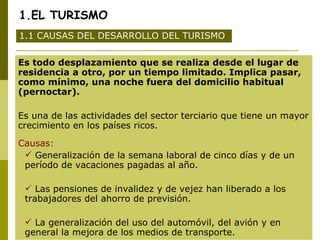 1.EL TURISMO Es todo desplazamiento que se realiza desde el lugar de residencia a otro, por un tiempo limitado. Implica pasar, como mínimo, una noche fuera del domicilio habitual (pernoctar). Es una de las actividades del sector terciario que tiene un mayor crecimiento en los países ricos. Causas: Generalización de la semana laboral de cinco días y de un período de vacaciones pagadas al año. Las pensiones de invalidez y de vejez han liberado a los trabajadores del ahorro de previsión. La generalización del uso del automóvil, del avión y en general la mejora de los medios de transporte.  1.1 CAUSAS DEL DESARROLLO DEL TURISMO 