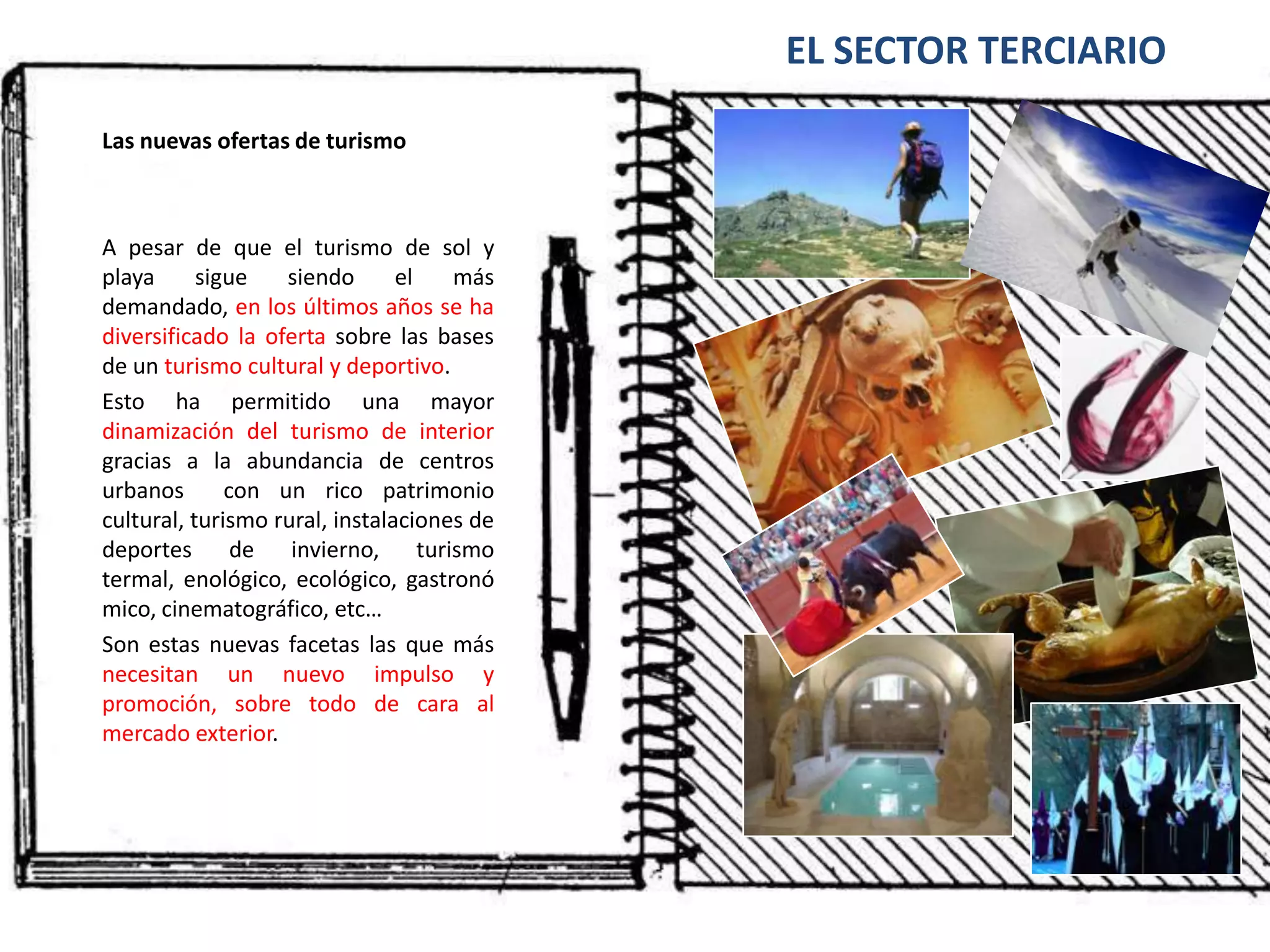 EL SECTOR TERCIARIOLas nuevas ofertas de turismoA pesar de que el turismo de sol y playa sigue siendo el más demandado, en los últimos años se ha diversificado la oferta sobre las bases de un turismo cultural y deportivo.Esto ha permitido una mayor dinamización del turismo de interior gracias a la abundancia de centros urbanos  con un rico patrimonio cultural, turismo rural, instalaciones de deportes de invierno, turismo termal, enológico, ecológico, gastronómico, cinematográfico, etc…Son estas nuevas facetas las que más necesitan un nuevo impulso y promoción, sobre todo de cara al mercado exterior.