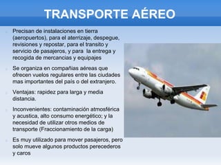 TRANSPORTE AÉREO
Precisan de instalaciones en tierra
(aeropuertos), para el aterrizaje, despegue,
revisiones y repostar, para el transito y
servicio de pasajeros, y para la entrega y
recogida de mercancias y equipajes
Se organiza en compañias aéreas que
ofrecen vuelos regulares entre las ciudades
mas importantes del país o del extranjero.
Ventajas: rapidez para larga y media
distancia.
Inconvenientes: contaminación atmosférica
y acustica, alto consumo energético; y la
necesidad de utilizar otros medios de
transporte (Fraccionamiento de la carga)
Es muy utilizado para mover pasajeros, pero
solo mueve algunos productos perecederos
y caros
 