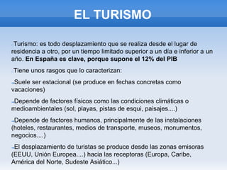 EL TURISMO
Turismo: es todo desplazamiento que se realiza desde el lugar de
residencia a otro, por un tiempo limitado superior a un día e inferior a un
año. En España es clave, porque supone el 12% del PIB
Tiene unos rasgos que lo caracterizan:
➔Suele ser estacional (se produce en fechas concretas como
vacaciones)
➔Depende de factores físicos como las condiciones climáticas o
medioambientales (sol, playas, pistas de esqui, paisajes....)
➔Depende de factores humanos, principalmente de las instalaciones
(hoteles, restaurantes, medios de transporte, museos, monumentos,
negocios....)
➔El desplazamiento de turistas se produce desde las zonas emisoras
(EEUU, Unión Europea....) hacia las receptoras (Europa, Caribe,
América del Norte, Sudeste Asiático...)
 