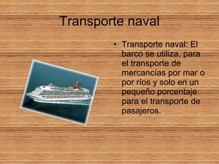 Transporte naval
• Transporte naval: El
barco se utiliza, para
el transporte de
mercancías por mar o
por ríos y solo en un
pequeño porcentaje
para el transporte de
pasajeros.
 