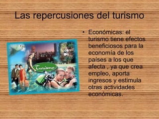 Las repercusiones del turismo
• Económicas: el
turismo tiene efectos
beneficiosos para la
economía de los
países a los que
afecta , ya que crea
empleo, aporta
ingresos y estimula
otras actividades
económicas.
 