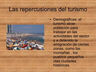 Las repercusiones del turismo
• Demográficas: el
turismo atrae
población para
trabajar en las
actividades del sector
y a detenido la
emigración de ciertas
zonas, como las
montañas , los
pueblos pequeños
olas ciudades
históricas.
 