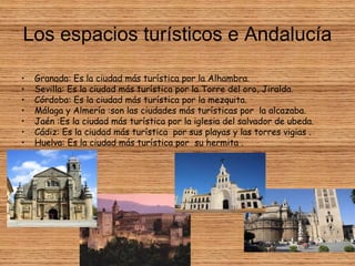 Los espacios turísticos e Andalucía
• Granada: Es la ciudad más turística por la Alhambra.
• Sevilla: Es la ciudad más turística por la Torre del oro, Jiralda.
• Córdoba: Es la ciudad más turística por la mezquita.
• Málaga y Almería :son las ciudades más turísticas por la alcazaba.
• Jaén :Es la ciudad más turística por la iglesia del salvador de ubeda.
• Cádiz: Es la ciudad más turística por sus playas y las torres vigias .
• Huelva: Es la ciudad más turística por su hermita .
 