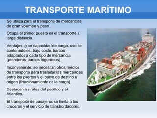 TRANSPORTE MARÍTIMO
Se utiliza para el transporte de mercancias
de gran volumen y peso
Ocupa el primer puesto en el transporte a
larga distancia.
Ventajas: gran capacidad de carga, uso de
contenedores, bajo coste, barcos
adaptados a cada tipo de mercancia
(petróleros, barcos frigoríficos)
Inconveniente: se necesitan otros medios
de transporte para trasladar las mercancias
entre los puertos y el punto de destino u
origen (fraccionamiento de la carga).
Destacan las rutas del pacífico y el
Atlantico.
El transporte de pasajeros se limita a los
cruceros y el servicio de transbordadores.
 