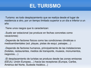 EL TURISMO
Turismo: es todo desplazamiento que se realiza desde el lugar de
residencia a otro, por un tiempo limitado superior a un día e inferior a un
año
Tiene unos rasgos que lo caracterizan:
➔Suele ser estacional (se produce en fechas concretas como
vacaciones)
➔Depende de factores físicos como las condiciones climáticas o
medioambientales (sol, playas, pistas de esqui, paisajes....)
➔Depende de factores humanos, principalmente de las instalaciones
(hoteles, restaurantes, medios de transporte, museos, monumentos,
negocios....)
➔El desplazamiento de turistas se produce desde las zonas emisoras
(EEUU, Unión Europea....) hacia las receptoras (Europa, Caribe,
América del Norte, Sudeste Asiático...)
 