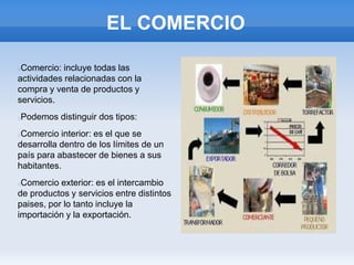 EL COMERCIO
Comercio: incluye todas las
actividades relacionadas con la
compra y venta de productos y
servicios.
Podemos distinguir dos tipos:
Comercio interior: es el que se
desarrolla dentro de los límites de un
país para abastecer de bienes a sus
habitantes.
Comercio exterior: es el intercambio
de productos y servicios entre distintos
paises, por lo tanto incluye la
importación y la exportación.
 