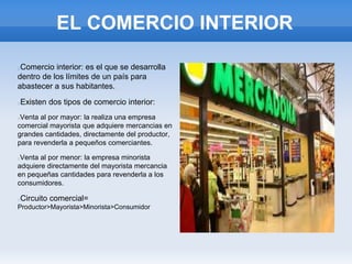 EL COMERCIO INTERIOR
Comercio interior: es el que se desarrolla
dentro de los límites de un país para
abastecer a sus habitantes.
Existen dos tipos de comercio interior:
Venta al por mayor: la realiza una empresa
comercial mayorista que adquiere mercancias en
grandes cantidades, directamente del productor,
para revenderla a pequeños comerciantes.
Venta al por menor: la empresa minorista
adquiere directamente del mayorista mercancia
en pequeñas cantidades para revenderla a los
consumidores.
Circuito comercial=
Productor>Mayorista>Minorista>Consumidor
 