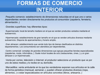 FORMAS DE COMERCIO
INTERIOR
Pequeño comercio: establecimiento de dimensiones reducidas en el que uno o varios
dependientes venden directamente los productos al consumidor (zapatería, ferretería,
alimentación..)
Grandes superficies: hay diferentes tipos:
Supermercado: local de tamaño mediano en el que se venden productos variados mediante el
autoservicio.
Hipermercado: establecimiento de gran tamaño en el que se venden artículos diversos mediante
autoservicio. Dispone de aparcamientos y horario amplio.
Gran almacen: establecimiento que vende todo tipo de bienes clasificados en distintos
departamentos. Los consumidores son atendidos por dependientes.
Centro comercial: complejo de grandes dimensiones que agrupa pequeñas tiendas especializadas
(zapaterías, moda, informática..). Suele incluir locales de ocio (restaurantes, cines..) y un gran
almacen o un hipermercado.
Venta por correo, televisión o Internet: el productor selecciona un producto que ve por
uno de estos medios y lo recibe en su domicilio.
Mercadillos: venta ambulante en la que los vendedores exponen sus artículos en la calle
de forma periódica (mensual, semanal..), pueden ofrecer productos diversos (ropa,
alimentos..) o estar especializados en artículos concretos (libros, artesanía..)
 