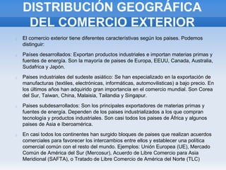 DISTRIBUCIÓN GEOGRÁFICA
DEL COMERCIO EXTERIOR
El comercio exterior tiene diferentes característivas según los paises. Podemos
distinguir:
Países desarrollados: Exportan productos industriales e importan materias primas y
fuentes de energía. Son la mayoría de paises de Europa, EEUU, Canada, Australia,
Sudafrica y Japón.
Paises industriales del sudeste asiático: Se han especializado en la exportación de
manufacturas (textiles, electrónicas, informáticas, automovilisticas) a bajo precio. En
los últimos años han adquirido gran importancia en el comercio mundial. Son Corea
del Sur, Taiwan, China, Malaisia, Tailandia y Singapur.
Paises subdesarrollados: Son los principales exportadores de materias primas y
fuentes de energía. Dependen de los paises industrializados a los que compran
tecnología y productos industriales. Son casi todos los paises de África y algunos
paises de Asia e Iberoamérica.
En casi todos los continentes han surgido bloques de paises que realizan acuerdos
comerciales para favorecer los intercambios entre ellos y establecer una política
comercial común con el resto del mundo. Ejemplos: Unión Europea (UE), Mercado
Común de América del Sur (Mercosur), Acuerdo de Libre Comercio para Asia
Meridional (SAFTA), o Tratado de Libre Comercio de América del Norte (TLC)
 