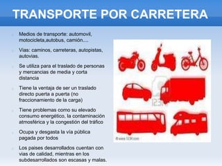 TRANSPORTE POR CARRETERA
Medios de transporte: automovil,
motocicleta,autobus, camión....
Vias: caminos, carreteras, autopistas,
autovias.
Se utiliza para el traslado de personas
y mercancias de media y corta
distancia
Tiene la ventaja de ser un traslado
directo puerta a puerta (no
fraccionamiento de la carga)
Tiene problemas como su elevado
consumo energético, la contaminación
atmosférica y la congestión del tráfico
Ocupa y desgasta la vía pública
pagada por todos
Los paises desarrollados cuentan con
vias de calidad, mientras en los
subdesarrollados son escasas y malas.
 