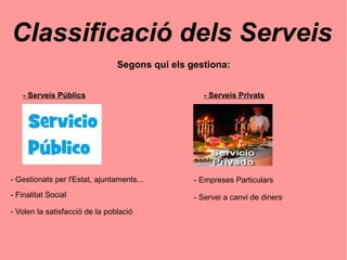 Classificació dels Serveis
Segons qui els gestiona:
- Serveis Públics - Serveis Privats
- Gestionats per l'Estat, ajuntaments...
- Finalitat Social
- Volen la satisfacció de la població
- Empreses Particulars
- Servei a canvi de diners
 