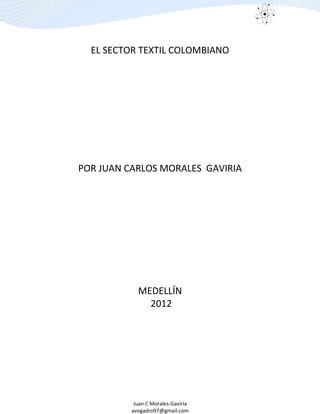 Juan C Morales-Gaviria
avogadro97@gmail.com
EL SECTOR TEXTIL COLOMBIANO
POR JUAN CARLOS MORALES GAVIRIA
MEDELLÍN
2012
 