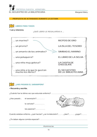 EL SECUESTRO DE LA BIBLIOTECARIA                                                                                                               Margaret Mahy



        PROPUESTA DE ACTIVIDADES DURANTE LA LECTURA



    1        LIBROS PARA TODOS

• Lee y relaciona.
                                                   ¿QUÉ LIBRO LE REGALARÍAS A ...




        ... un marino?                                                                                    RICITOS DE ORO

        ... un pirata?                                                                                    LA ISLA DEL TESORO

        ... un amante de los animales?                                                                    SIMBAD EL MARINO

        ... una peluquera?                                                                                EL LIBRO DE LA SELVA

        ... una niña muy golosa?                                                                          LA CASITA DE
                                                                                                          CHOCOLATE

        ... una niña a la que le gustan                                                                   EL SECUESTRO
            mucho los libros?                                                                             DE LA BIBLIOTECARIA




    2        ¿HAS PASADO EL SARAMPIÓN?

• Recuerda y escribe.

¿Cuándo fue la última vez que estuviste enfermo? . . . . . . . . . . . . . . . . . . . . . . . . . . . . . . . . . . . . . . . . . . . . . . . . . . .


¿Has pasado...                   el sarampión?. . . . . . . . . . . .


                                 la varicela? . . . . . . . . . . . . . .


                                 las paperas?. . . . . . . . . . . . . .


Cuando estabas enfermo, ¿qué hacías? ¿ver la televisión?. . . . . . . . ¿leer?. . . . . . . . ¿jugar?. . . . . . . .


¿Te daban alguna comida especial?. . . . . . . . . . . . . . . . . . . . . . . . . . . . . . . . . . . . . . . . . . . . . . . . . . . . . . . . . . . . . . . . . . . . .



                                                                          Alumnos/as

                                                                                   10
 