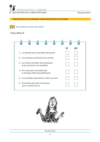 EL SECUESTRO DE LA BIBLIOTECARIA                                     Margaret Mahy


      PROPUESTA DE ACTIVIDADES PARA DESPUÉS DE LA LECTURA



  1     RECUERDO LO QUE HE LEÍDO


• Lee y marca. X




                                                           SÍ   NO

           1.- La bibliotecaria se llamaba Clementina.


           2.- Los bandidos enfermaron de varicela.


           3.- La historia de Robin de los Bosques
               puso nerviosos a los bandidos.


           4.- En la escuela, al bandido jefe
               lo llamaban Malvenido Malhechor.


           5.- Los bandidos aprendieron a leer muy bien.


           6.- El bandido jefe pidió a Ernestina
               que se casara con él.




                                          Alumnos/as

                                               11
 